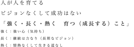 人が人を育てる ビジョンなくして成功はない 「強く・長く・熱く 育つ(成長する)こと」 強く:強い心(気持ち) 長く:継続は力なり(長期なビジョン) 熱く:情熱なくして生きる道なし